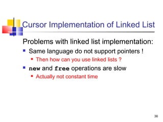 36
Cursor Implementation of Linked List
Problems with linked list implementation:
 Same language do not support pointers !
 Then how can you use linked lists ?
 new and free operations are slow
 Actually not constant time
 