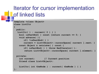 40
Iterator for cursor implementation
of linked lists
template <class Object>
class ListItr
{
public:
ListItr( ) : current( 0 ) { }
bool isPastEnd( ) const {return current == 0; }
void advance( ){
if( !isPastEnd( ) )
current = List<Object>::cursorSpace[ current ].next; }
const Object & retrieve( ) const {
if( isPastEnd( ) ) throw BadIterator( );
return List<Object>::cursorSpace[ current ].element; }
private:
int current; // Current position
friend class List<Object>;
ListItr( int theNode ) : current( theNode ) { }
};
 