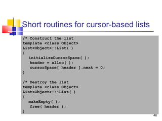 46
Short routines for cursor-based lists
/* Construct the list
template <class Object>
List<Object>::List( )
{
initializeCursorSpace( );
header = alloc( );
cursorSpace[ header ].next = 0;
}
/* Destroy the list
template <class Object>
List<Object>::~List( )
{
makeEmpty( );
free( header );
}
 