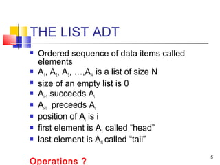5
THE LIST ADT
 Ordered sequence of data items called
elements
 A1, A2, A3, …,AN is a list of size N
 size of an empty list is 0
 Ai+1 succeeds Ai
 Ai-1 preceeds Ai
 position of Ai is i
 first element is A1 called “head”
 last element is AN called “tail”
Operations ?
 
