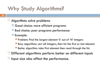 28
Why Study Algorithms?
 Algorithms solve problems
 Good choice: more efficient programs
 Bad choice: poor programs performance
 Example:
 Problem: Find the largest element ‘k’ out of ‘N’ integers
 Easy algorithms: sort all integers, then list the first or last element
 Better algorithm: take first element then read through the list
 Different algorithms perform better on different inputs
 Input size also affect the performance.
 