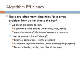 33
Algorithm Efficiency
 There are often many algorithms for a given
problem. How do we choose the best?
 Goals of program design:
 Algorithm is to be easy to understand, code, debug
 Algorithm makes efficient use of computer’s resources
 How to measure the efficiency?
 Empirical comparison (run the program)
 Asymptotic algorithm analysis (without running the program)
 Factors affecting running time (size of the input)
 