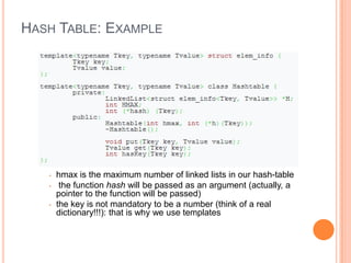 HASH TABLE: EXAMPLE
• hmax is the maximum number of linked lists in our hash-table
• the function hash will be passed as an argument (actually, a
pointer to the function will be passed)
• the key is not mandatory to be a number (think of a real
dictionary!!!): that is why we use templates
 