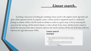 Linear search..
Searching is the process of looking for something.Linear search is the simplest search algorithm and
often called sequential search.In computer science,a linear search or sequential search is a method for
finding an element within a list.We search an element or value in a given array or list by traversing the
array from the starting,till the desired element or value is found.Every item is checked and if a match is
found then that particular item is returned,otherwise the search continues till the end of the data collection
otherwise the algorithm returns NULL.
 