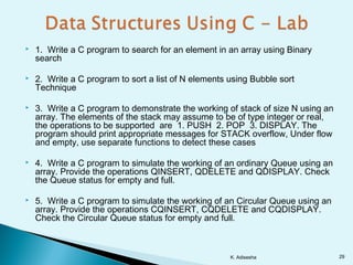  1. Write a C program to search for an element in an array using Binary
search
 2. Write a C program to sort a list of N elements using Bubble sort
Technique
 3. Write a C program to demonstrate the working of stack of size N using an
array. The elements of the stack may assume to be of type integer or real,
the operations to be supported are 1. PUSH 2. POP 3. DISPLAY. The
program should print appropriate messages for STACK overflow, Under flow
and empty, use separate functions to detect these cases
 4. Write a C program to simulate the working of an ordinary Queue using an
array. Provide the operations QINSERT, QDELETE and QDISPLAY. Check
the Queue status for empty and full.
 5. Write a C program to simulate the working of an Circular Queue using an
array. Provide the operations CQINSERT, CQDELETE and CQDISPLAY.
Check the Circular Queue status for empty and full.
K. Adisesha 29
 