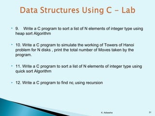  9. Write a C program to sort a list of N elements of integer type using
heap sort Algorithm
 10. Write a C program to simulate the working of Towers of Hanoi
problem for N disks , print the total number of Moves taken by the
program.
 11. Write a C program to sort a list of N elements of integer type using
quick sort Algorithm
 12. Write a C program to find ncr using recursion
K. Adisesha 31
 