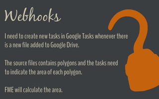 Webhooks Demo
I need to create new tasks in Google Tasks
whenever there is a new file added to Google
Drive.
The source files contains polygons and the
tasks need to indicate the area of each
polygon.
FME will calculate the area.
 