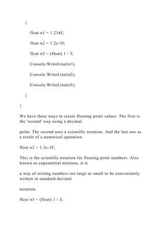 {
float n1 = 1.234f;
float n2 = 1.2e-3f;
float n3 = (float) 1 / 3;
Console.WriteLine(n1);
Console.WriteLine(n2);
Console.WriteLine(n3);
}
}
We have three ways to create floating point values. The first is
the 'normal' way using a decimal
point. The second uses a scientific notation. And the last one as
a result of a numerical operation.
float n2 = 1.2e-3f;
This is the scientific notation for floating point numbers. Also
known as exponential notation, it is
a way of writing numbers too large or small to be conveniently
written in standard decimal
notation.
float n3 = (float) 1 / 3;
 
