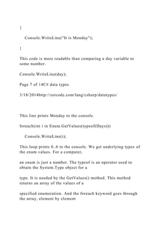 {
Console.WriteLine("It is Monday");
}
This code is more readable than comparing a day variable to
some number.
Console.WriteLine(day);
Page 7 of 14C# data types
3/18/2014http://zetcode.com/lang/csharp/datatypes/
This line prints Monday to the console.
foreach(int i in Enum.GetValues(typeof(Days)))
Console.WriteLine(i);
This loop prints 0..6 to the console. We get underlying types of
the enum values. For a computer,
an enum is just a number. The typeof is an operator used to
obtain the System.Type object for a
type. It is needed by the GetValues() method. This method
returns an array of the values of a
specified enumeration. And the foreach keyword goes through
the array, element by element
 