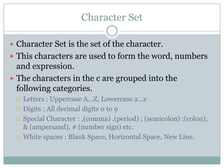 Character Set
 Character Set is the set of the character.
 This characters are used to form the word, numbers
and expression.
 The characters in the c are grouped into the
following categories.
 Letters : Uppercase A…Z, Lowercase a…z
 Digits : All decimal digits 0 to 9
 Special Character : ,(comma) .(period) ; (semicolon) :(colon),
& (ampersand), # (number sign) etc.
 White spaces : Blank Space, Horizontal Space, New Line.
 