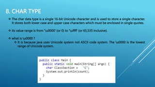8. CHAR TYPE
 The char data type is a single 16-bit Unicode character and is used to store a single character.
It stores both lower case and upper case characters which must be enclosed in single quotes.
 Its value range is from 'u0000' (or 0) to 'uffff' (or 65,535 inclusive).
 what is u0000 ?
 It is because java uses Unicode system not ASCII code system. The u0000 is the lowest
range of Unicode system.
 