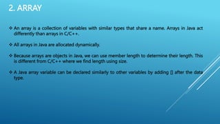 2. ARRAY
 An array is a collection of variables with similar types that share a name. Arrays in Java act
differently than arrays in C/C++.
 All arrays in Java are allocated dynamically.
 Because arrays are objects in Java, we can use member length to determine their length. This
is different from C/C++ where we find length using size.
 A Java array variable can be declared similarly to other variables by adding [] after the data
type.
 
