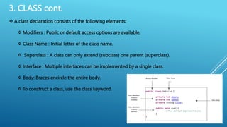 3. CLASS cont.
 A class declaration consists of the following elements:
 Modifiers : Public or default access options are available.
 Class Name : Initial letter of the class name.
 Superclass : A class can only extend (subclass) one parent (superclass).
 Interface : Multiple interfaces can be implemented by a single class.
 Body: Braces encircle the entire body.
 To construct a class, use the class keyword.
 