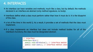 4. INTERFACES
 An interface can have variables and methods, much like a class, but by default, the methods
declared in an interface are abstract (only method signature, no body).
 Interfaces define what a class must perform rather than how it must do it. It is the blueprint
of the class.
 a lot of the time in the world (). As a result, it provides a set of methods that the class must
implement.
 If a class implements an interface but does not include method bodies for all of the
interface's functions, the class must be designated abstract.
 