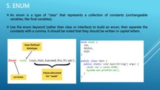 5. ENUM
 An enum is a type of "class" that represents a collection of constants (unchangeable
variables, like final variables).
 Use the enum keyword (rather than class or interface) to build an enum, then separate the
constants with a comma. It should be noted that they should be written in capital letters.
 