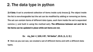 2.4 Sets: A set is unordered collection of items inside curly braces {}. The object inside
the list is non-changeable but the set can be modified by adding or removing an items.
The set can contain items of different data types, each item inside the set is separated
comma (,) and built in using the method set(). The difference between set and list is
list items can be updated in place while set items are not.
Ex: my_Set = { 100, b’B’, “Ali Sattar”, 20.5, (1, 2, 3) }
► Here as you can see, we created a set of different items and with a different data
types.
2. The data type in python
 