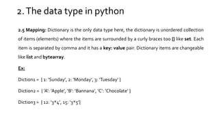 2.The data type in python
2.5 Mapping: Dictionary is the only data type here, the dictionary is unordered collection
of items (elements) where the items are surrounded by a curly braces too {} like set. Each
item is separated by comma and it has a key: value pair. Dictionary items are changeable
like list and bytearray.
Ex:
Diction1 = { 1: ‘Sunday’, 2: ‘Monday’, 3: ‘Tuesday’ }
Diction2 = { ‘A’: ‘Apple’, ‘B’: ‘Bannana’, ‘C’: ‘Chocolate’ }
Diction3 = { 12: ‘3*4’, 15: ‘3*5’}
 