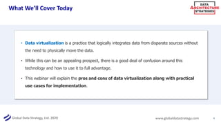 Global Data Strategy, Ltd. 2020 www.globaldatastrategy.com
What We’ll Cover Today
4
• Data virtualization is a practice that logically integrates data from disparate sources without
the need to physically move the data.
• While this can be an appealing prospect, there is a good deal of confusion around this
technology and how to use it to full advantage.
• This webinar will explain the pros and cons of data virtualization along with practical
use cases for implementation.
 