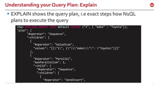 ©2016 Couchbase Inc. 36
Understanding your Query Plan: Explain
§ EXPLAIN shows the query plan, i.e exact steps how N1QL
plans to execute the query
cbq> EXPLAIN INSERT INTO default VALUES ("1", { "make" : "Toyota"});
"plan": {
"#operator": "Sequence",
"~children": [
{
"#operator": "ValueScan",
"values": "[["1", {""make"": "Toyota"}]]"
},
{
"#operator": "Parallel",
"maxParallelism": 1,
"~child": {
"#operator": "Sequence",
"~children": [
{
"#operator": "SendInsert",
 