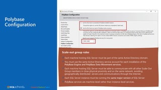 Connect / Explore / Learn
Polybase
Configuration
Scale-out group rules
Each machine hosting SQL Server must be part of the same Active Directory domain.
You must use the same Active Directory service account for each installation of the
PolyBase Engine and PolyBase Data Movement services.
Each machine hosting SQL Server must be able to communicate with all other Scale-Out
Group members in close physical proximity and on the same network, avoiding
geographically distributed servers and communications through the Internet.
Each SQL Server instance must be running the same major version of SQL Server
PolyBase services are machine-level rather than instance-level services.
 