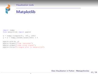 Visualization tools
Matplotlib
import numpy
from matplotlib import pyplot
x = numpy.linspace(0., 100., 1001)
y = x + numpy.random.randn(1001) * 5
pyplot.plot(x, y)
pyplot.xlabel(’time (seconds)’)
pyplot.ylabel(’some noisy signal’)
pyplot.title(’A simple plot in matplotlib’)
12 / 34
Data Visualization in Python - @datapythonista
 