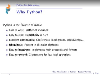 Python for data science
Why Python?
Python is the favorite of many:
Fast to write: Batteries included
Easy to read: Readability is KEY
Excellent community: Conferences, local groups, stackoverﬂow...
Ubiquitous: Present in all major platforms
Easy to integrate: Implements main protocols and formats
Easy to extend: C extensions for low-level operations
4 / 34
Data Visualization in Python - @datapythonista
 