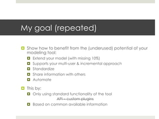 My goal (repeated)

¤  Show how to benefit from the (underused) potential of your
    modeling tool:
   ¤    Extend your model (with missing 10%)
   ¤    Supports your multi-user & incremental approach
   ¤    Standardize
   ¤    Share information with others
   ¤    Automate

¤  This by:
   ¤  Only using standard functionality of the tool
                     API – custom plugins
   ¤  Based on common available information
 