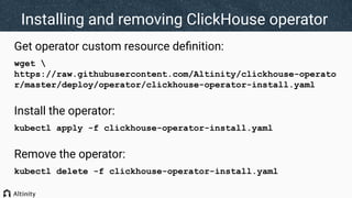 Installing and removing ClickHouse operator
Get operator custom resource deﬁnition:
wget 
https://raw.githubusercontent.com/Altinity/clickhouse-operato
r/master/deploy/operator/clickhouse-operator-install.yaml
Install the operator:
kubectl apply -f clickhouse-operator-install.yaml
Remove the operator:
kubectl delete -f clickhouse-operator-install.yaml
 