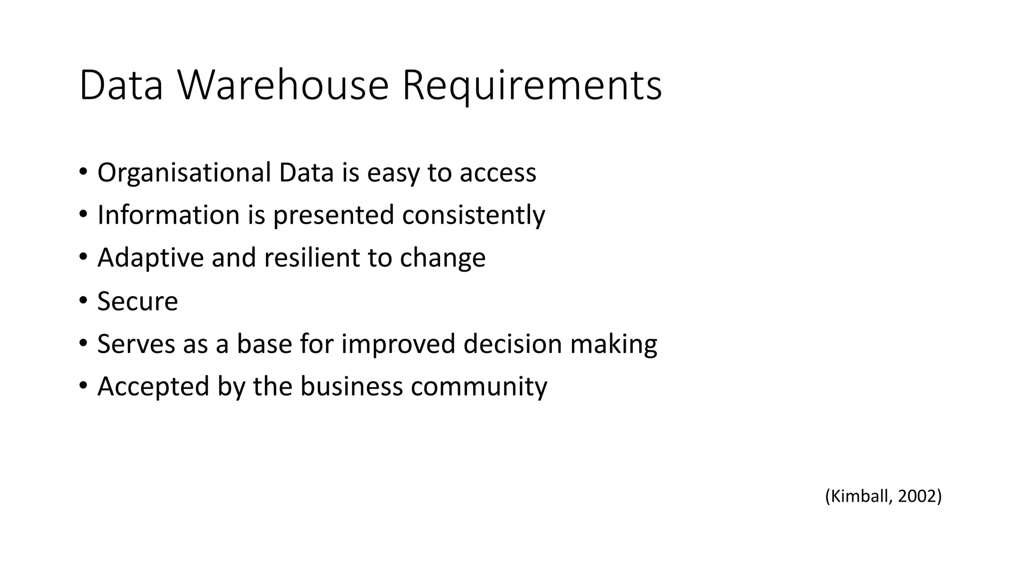 Data Warehouse Requirements
• Organisational Data is easy to access
• Information is presented consistently
• Adaptive and resilient to change
• Secure
• Serves as a base for improved decision making
• Accepted by the business community
(Kimball, 2002)
 