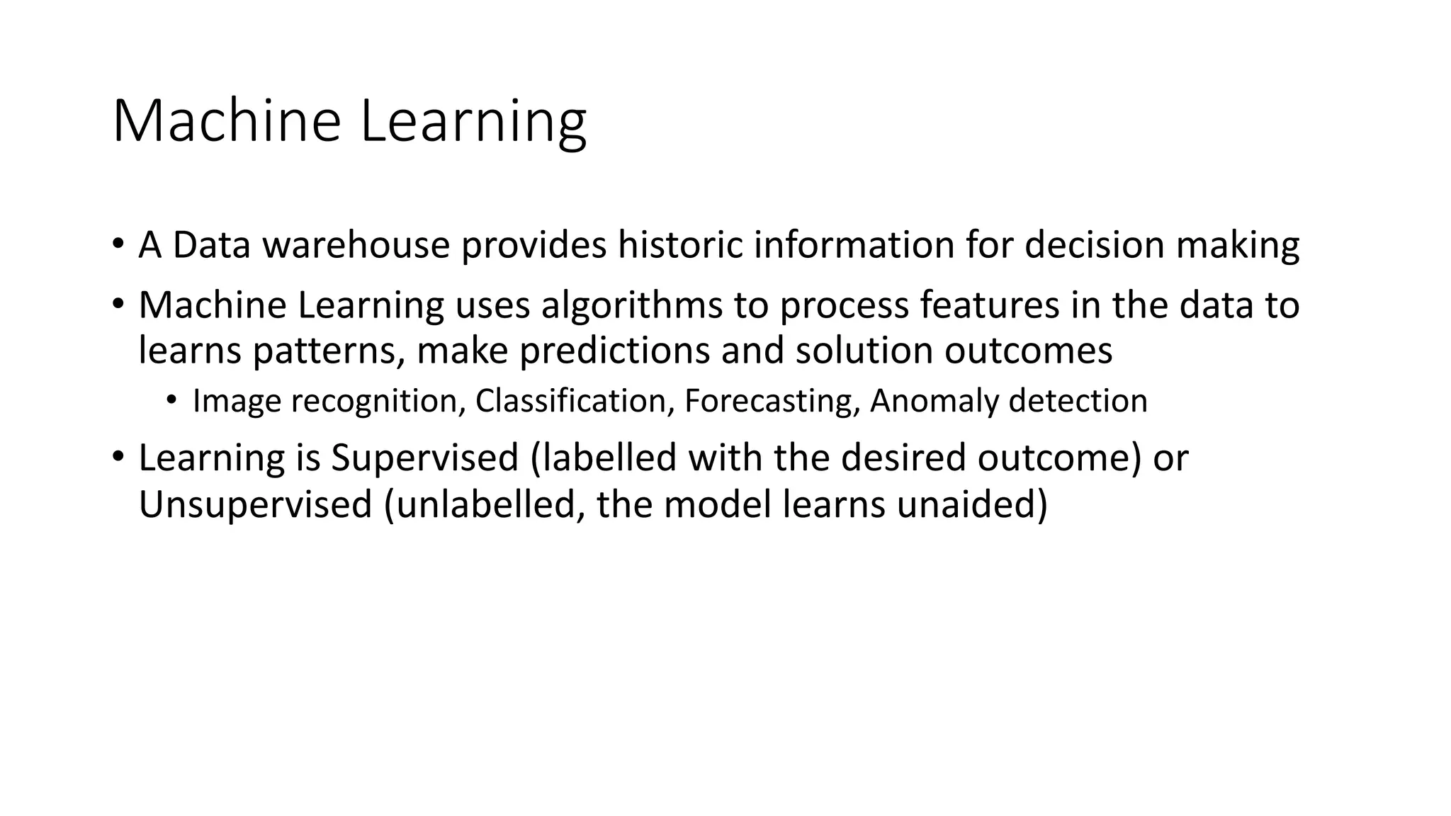Machine Learning
• A Data warehouse provides historic information for decision making
• Machine Learning uses algorithms to process features in the data to
learns patterns, make predictions and solution outcomes
• Image recognition, Classification, Forecasting, Anomaly detection
• Learning is Supervised (labelled with the desired outcome) or
Unsupervised (unlabelled, the model learns unaided)
 