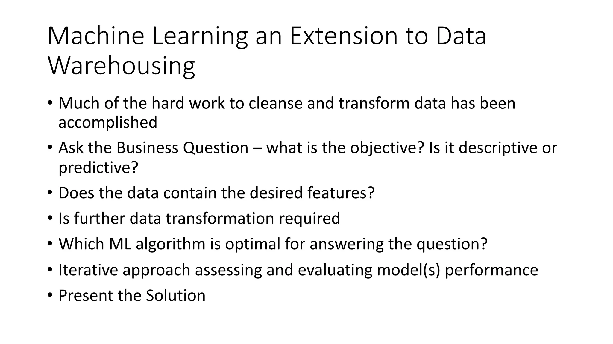 Machine Learning an Extension to Data
Warehousing
• Much of the hard work to cleanse and transform data has been
accomplished
• Ask the Business Question – what is the objective? Is it descriptive or
predictive?
• Does the data contain the desired features?
• Is further data transformation required
• Which ML algorithm is optimal for answering the question?
• Iterative approach assessing and evaluating model(s) performance
• Present the Solution
 