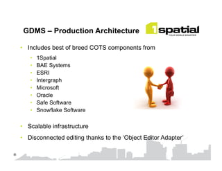 GDMS – Production Architecture
•  Includes best of breed COTS components from
•  1Spatial
•  BAE Systems
•  ESRI
•  Intergraph
•  Microsoft
•  Oracle
•  Safe Software
•  Snowflake Software
•  Scalable infrastructure
•  Disconnected editing thanks to the ‘Object Editor Adapter’
*	

 