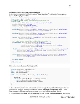 11



res/layout -> Right Click -> New -> Android XML File
3. Now open newly created xml file (in my case “linear_layout.xml”) and type the following code.
Here is the linear_layout.xml file




Here is the AndroidLayoutsActivity.java file




4. To set this newly created view as the initial view of your app, Open your MainActivity.java file. You
would see the following line inside the onCreate function setContentView(R.layout.main). Change
R.layout.main to R.layout.yourlinearviewname. In my case its R.layout.linear_layout
5. To run the application, right click on the project -> Run As -> 1. Android Application. You should

                                   @COPYRIGHTS BY Dhiraj P. karalkar                      Dhiraj P.karalkar
 