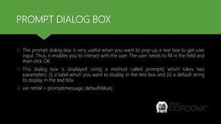 PROMPT DIALOG BOX
 The prompt dialog box is very useful when you want to pop-up a text box to get user
input. Thus, it enables you to interact with the user. The user needs to fill in the field and
then click OK.
 This dialog box is displayed using a method called prompt() which takes two
parameters: (i) a label which you want to display in the text box and (ii) a default string
to display in the text box.
 var retVal = prompt(message, defaultValue);
 
