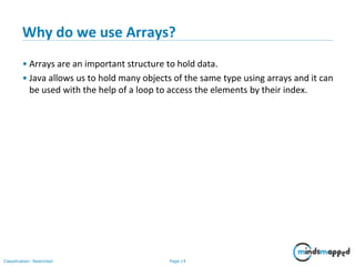 Page 14Classification: Restricted
Why do we use Arrays?
• Arrays are an important structure to hold data.
• Java allows us to hold many objects of the same type using arrays and it can
be used with the help of a loop to access the elements by their index.
 