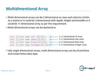 Page 21Classification: Restricted
Multidimentional Array
• Multi dimensional arrays can be 2 dimensional as rows and columns similar
to a matrix or it could be 3 dimensional with depth, height and breadth or it
could be 'n' dimensional array as per the requirement.
• Multi-dimensional arrays can be declared as
• Usually 2 dimensional arrays are used to perform matrix operations.
• Like single dimensional arrays, multi dimensional arrays can be of primitive
and nonprimitive data type.
 