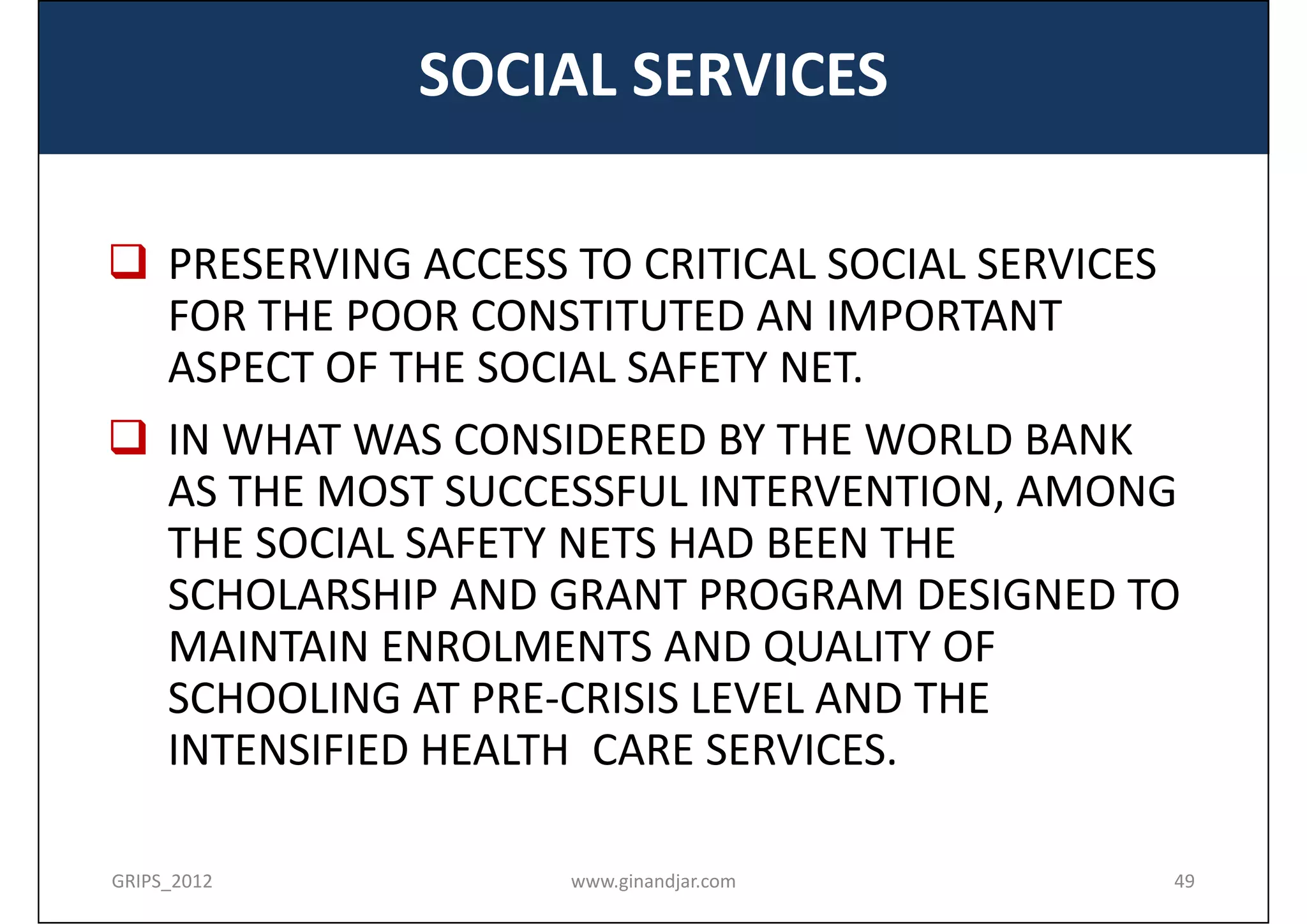 SOCIAL SERVICES

 PRESERVING ACCESS TO CRITICAL SOCIAL SERVICES 
  FOR THE POOR CONSTITUTED AN IMPORTANT 
  ASPECT OF THE SOCIAL SAFETY NET.
 IN WHAT WAS CONSIDERED BY THE WORLD BANK 
  AS THE MOST SUCCESSFUL INTERVENTION, AMONG 
  THE SOCIAL SAFETY NETS HAD BEEN THE 
  SCHOLARSHIP AND GRANT PROGRAM DESIGNED TO 
  MAINTAIN ENROLMENTS AND QUALITY OF 
  SCHOOLING AT PRE‐CRISIS LEVEL AND THE 
  INTENSIFIED HEALTH  CARE SERVICES.

GRIPS_2012          www.ginandjar.com              49
 