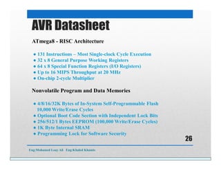 ATmega8 - RISC Architecture
● 131 Instructions – Most Single-clock Cycle Execution
● 32 x 8 General Purpose Working Registers
● 64 x 8 Special Function Registers (I/O Registers)
● Up to 16 MIPS Throughput at 20 MHz
● On-chip 2-cycle Multiplier
Nonvolatile Program and Data Memories
● 4/8/16/32K Bytes of In-System Self-Programmable Flash
10,000 Write/Erase Cycles
● Optional Boot Code Section with Independent Lock Bits
● 256/512/1 Bytes EEPROM (100,000 Write/Erase Cycles)
● 1K Byte Internal SRAM
● Programming Lock for Software Security
AVR Datasheet
Eng:Mohamed Loay Ali Eng:Khaled Khamis
26
 