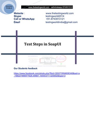 www.thetestingworld.com call/whatsapp 8743913121
TESTING
WORLD
Website : www.thetestingworld.com
Skype: testingworld2014
Call or WhatsApp: +91-8743913121
Email testingworldindia@gmail.com
Test Steps in SoapUI
Our Students feedback
https://www.facebook.com/photo.php?fbid=355273594606348&set=a
.198227496977626.49987.100003711325602&type=3
 