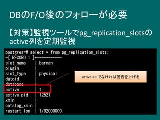 DBのF/O後のフォローが必要
【対策】監視ツールでpg_replication_slotsの
active列を定期監視
postgres=# select * from pg_replication_slots;
-[ RECORD 1 ]+-----------
slot_name | barman
plugin |
slot_type | physical
datoid |
database |
active | t
active_pid | 12521
xmin |
catalog_xmin |
restart_lsn | 1/92000000
active = t でなければ警告を上げる
 