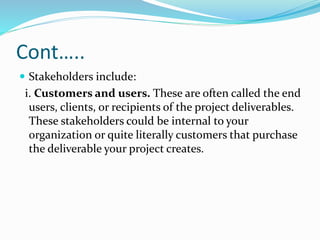 Cont…..
 Stakeholders include:
i. Customers and users. These are often called the end
users, clients, or recipients of the project deliverables.
These stakeholders could be internal to your
organization or quite literally customers that purchase
the deliverable your project creates.
 