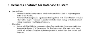 Kubernetes Features for Database Clusters
• Stateful Sets:
– Provides stable DNS and defined order of instantiation: Easier to support special
nodes as the Master.
– Persistent Volumes provide separation of storage from pod: Support failure scenarios
where a Pod may be recreated on a different Node. Smart storage or fast networked
storage can enable very high performance.
• Operator:
– An extensibility SDK that enables creation of an Application that exposes a Custom
Resource Definition (CRD) to manage the database cluster: Use code rather than
yaml & init scripts to handle complex things such as Master identification and pod
scale out.
 