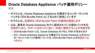 10 | Copyright © 2014 Oracle and/or its affiliates. All rights reserved.
Oracle Database Appliance パッチ適用ポリシー
• オラクルは、Oracle Database Appliance を構成するコンポーネントの
パッチを ODA Bundle Patch としてまとめて提供しています
• オラクルは、定期的な ODA Bundle Patch の適用を推奨します
• なお、通常の Oracle Database 向けに提供されている個別パッチを個
別要件に応じ、サポートのガイドに従い、任意に適用することが可能です
– ODA Bundle Patch には、Oracle Database の PSU, PSR が含まれます
– また、Oracle Database Appliance を構成する Oracle Database 以外のコン
ポーネントへのパッチ適用については、ODA Bundle Patch 以外を認めてお
りません
概要
 