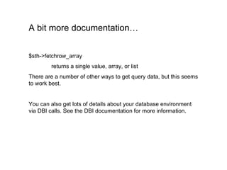 A bit more documentation… $sth->fetchrow_array returns a single value, array, or list There are a number of other ways to get query data, but this seems to work best. You can also get lots of details about your database environment via DBI calls. See the DBI documentation for more information. 