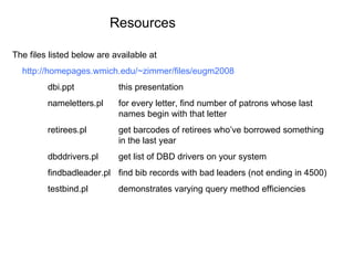 The files listed below are available at http://homepages.wmich.edu/~zimmer/files/eugm2008 dbi.ppt this presentation nameletters.pl for every letter, find number of patrons whose last names begin with that letter retirees.pl get barcodes of retirees who’ve borrowed something in the last year dbddrivers.pl get list of DBD drivers on your system findbadleader.pl find bib records with bad leaders (not ending in 4500) testbind.pl demonstrates varying query method efficiencies Resources 