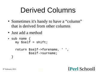 9th
February 2013
112
Derived Columns
 Sometimes it's handy to have a “column”
that is derived from other columns
 Just add a method
 sub name {
my $self = shift;
return $self->forename, ' ',
$self->surname;
}
 