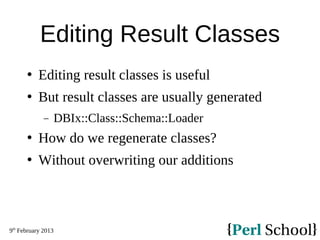 9th
February 2013
Editing Result Classes
 Editing result classes is useful
 But result classes are usually generated
− DBIx::Class::Schema::Loader
 How do we regenerate classes?
 Without overwriting our additions
 