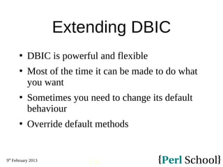 9th
February 2013
136
Extending DBIC
 DBIC is powerful and flexible
 Most of the time it can be made to do what
you want
 Sometimes you need to change its default
behaviour
 Override default methods
 