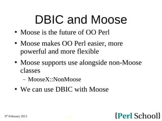 9th
February 2013
146
DBIC and Moose
 Moose is the future of OO Perl
 Moose makes OO Perl easier, more
powerful and more flexible
 Moose supports use alongside non-Moose
classes
− MooseX::NonMoose
 We can use DBIC with Moose
 