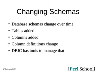 9th
February 2013
Changing Schemas
 Database schemas change over time
 Tables added
 Columns added
 Column definitions change
 DBIC has tools to manage that
 
